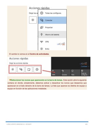 CURSO EXPERTO WINDOWS 10 - RICOSOFT 402
El cambio lo vemos en el Centro de actividades.
Seleccionar los iconos que aparecerán en la barra de tareas. Esta opción abre la siguiente
ventana en donde, simplemente, debemos activar o desactivar los iconos que deseamos que
aparezcan en el lado derecho de la barra de tareas. La lista que aparece es distinta de equipo a
equipo en función de las aplicaciones instaladas.
 
