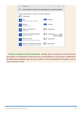 CURSO EXPERTO WINDOWS 10 - RICOSOFT 403
Activar o desactivar iconos del sistema. También abre una ventana con la lista de iconos
que pueden o no mostrarse en el área de iconos. Como podemos ver, esta opción no depende de
las aplicaciones instaladas, toda vez que se refiere a iconos de elementos de Windows, como el
reloj, el volumen o la red.
 
