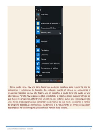 CURSO EXPERTO WINDOWS 10 - RICOSOFT 35
Como puede verse, hay una barra lateral que podemos desplazar para recorrer la lista de
aplicaciones y seleccionar la deseada. Sin embargo, cuando el número de aplicaciones o
programas instalados es muy alto, llegar a uno en específico a través de la lista puede ser una
labor tediosa. Por ello, hay un pequeño atajo en esta lista. Si hacemos clic en cualquier letra de las
que dividen los programas, obtendremos un alfabeto. Ahí podemos pulsar a su vez cualquier letra
y nos llevará a los programas que comienzan con la misma. De este modo, conociendo el nombre
del programa deseado, podremos llegar rápidamente a él. Obviamente, las letras que aparecen
desvanecidas no tienen ninguna aplicación cuyo nombre inicie con ella.
 
