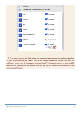CURSO EXPERTO WINDOWS 10 - RICOSOFT 404
Finalmente, tenemos dos listas más en donde podemos seleccionar qué activamos y qué no.
Se trata de notificaciones del sistema y de la lista de aplicaciones que pueden o no emitir una
notificación (como aviso de actualizaciones de software). Por lo que general, no es recomendable
desactivar las notificaciones del sistema, toda vez que algunas de ellas son advertencias sobre
problemas de Windows.
 