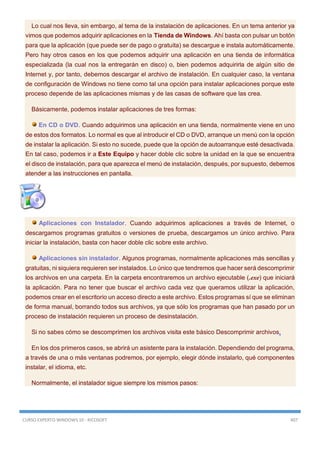 CURSO EXPERTO WINDOWS 10 - RICOSOFT 407
Lo cual nos lleva, sin embargo, al tema de la instalación de aplicaciones. En un tema anterior ya
vimos que podemos adquirir aplicaciones en la Tienda de Windows. Ahí basta con pulsar un botón
para que la aplicación (que puede ser de pago o gratuita) se descargue e instala automáticamente.
Pero hay otros casos en los que podemos adquirir una aplicación en una tienda de informática
especializada (la cual nos la entregarán en disco) o, bien podemos adquirirla de algún sitio de
Internet y, por tanto, debemos descargar el archivo de instalación. En cualquier caso, la ventana
de configuración de Windows no tiene como tal una opción para instalar aplicaciones porque este
proceso depende de las aplicaciones mismas y de las casas de software que las crea.
Básicamente, podemos instalar aplicaciones de tres formas:
En CD o DVD. Cuando adquirimos una aplicación en una tienda, normalmente viene en uno
de estos dos formatos. Lo normal es que al introducir el CD o DVD, arranque un menú con la opción
de instalar la aplicación. Si esto no sucede, puede que la opción de autoarranque esté desactivada.
En tal caso, podemos ir a Este Equipo y hacer doble clic sobre la unidad en la que se encuentra
el disco de instalación, para que aparezca el menú de instalación, después, por supuesto, debemos
atender a las instrucciones en pantalla.
Aplicaciones con Instalador. Cuando adquirimos aplicaciones a través de Internet, o
descargamos programas gratuitos o versiones de prueba, descargamos un único archivo. Para
iniciar la instalación, basta con hacer doble clic sobre este archivo.
Aplicaciones sin instalador. Algunos programas, normalmente aplicaciones más sencillas y
gratuitas, ni siquiera requieren ser instalados. Lo único que tendremos que hacer será descomprimir
los archivos en una carpeta. En la carpeta encontraremos un archivo ejecutable (.exe) que iniciará
la aplicación. Para no tener que buscar el archivo cada vez que queramos utilizar la aplicación,
podemos crear en el escritorio un acceso directo a este archivo. Estos programas sí que se eliminan
de forma manual, borrando todos sus archivos, ya que sólo los programas que han pasado por un
proceso de instalación requieren un proceso de desinstalación.
Si no sabes cómo se descomprimen los archivos visita este básico Descomprimir archivos.
En los dos primeros casos, se abrirá un asistente para la instalación. Dependiendo del programa,
a través de una o más ventanas podremos, por ejemplo, elegir dónde instalarlo, qué componentes
instalar, el idioma, etc.
Normalmente, el instalador sigue siempre los mismos pasos:
 