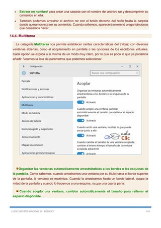 CURSO EXPERTO WINDOWS 10 - RICOSOFT 410
 Extraer en nombre para crear una carpeta con el nombre del archivo rar y descomprimir su
contenido en ella.
 También podemos arrastrar el archivo rar con el botón derecho del ratón hasta la carpeta
donde queramos extraer su contenido. Cuando soltemos, aparecerá un menú preguntándonos
qué deseamos hacer.
14.4. Multitarea
La categoría Multitarea nos permite establecer ciertas características del trabajo con diversas
ventanas abiertas, como el acoplamiento en pantalla o las opciones de los escritorios virtuales.
Cada opción se explica a sí misma de un modo muy claro, por lo que es poco lo que ya podamos
añadir. Veamos la lista de parámetros que podemos seleccionar.
Organizar las ventanas automáticamente arrastrándolas a los bordes o las esquinas de
la pantalla. Como sabemos, cuando arrastramos una ventana por su título hasta el borde superior
de la pantalla, la ventana se maximiza. Cuando la arrastramos hasta un borde lateral, ocupa la
mitad de la pantalla y cuando lo hacemos a una esquina, ocupa una cuarta parte.
Cuando acoplo una ventana, cambiar automáticamente el tamaño para rellenar el
espacio disponible.
 