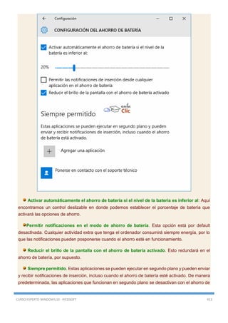 CURSO EXPERTO WINDOWS 10 - RICOSOFT 413
Activar automáticamente el ahorro de batería si el nivel de la batería es inferior al: Aquí
encontramos un control deslizable en donde podemos establecer el porcentaje de batería que
activará las opciones de ahorro.
Permitir notificaciones en el modo de ahorro de batería. Esta opción está por default
desactivada. Cualquier actividad extra que tenga el ordenador consumirá siempre energía, por lo
que las notificaciones pueden posponerse cuando el ahorro esté en funcionamiento.
Reducir el brillo de la pantalla con el ahorro de batería activado. Esto redundará en el
ahorro de batería, por supuesto.
Siempre permitido. Estas aplicaciones se pueden ejecutar en segundo plano y pueden enviar
y recibir notificaciones de inserción, incluso cuando el ahorro de batería esté activado. De manera
predeterminada, las aplicaciones que funcionan en segundo plano se desactivan con el ahorro de
 