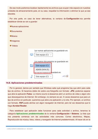 CURSO EXPERTO WINDOWS 10 - RICOSOFT 419
De ese modo podremos localizar rápidamente los archivos que ocupan más espacio en nuestras
unidades de almacenamiento para, en su caso, respaldar la información o eliminar la que ya sea
obsoleta.
Por otra parte, en caso de tener alternativas, la ventana de Configuración nos permite
establecer dónde se van a guardar:
Nuevas aplicaciones
Documentos
Música
Imágenes
Videos
14.8. Aplicaciones predeterminadas
Por lo general, damos por sentado que Windows sabe qué programa hay que abrir para cada
tipo de archivo. Si hacemos doble clic sobre una fotografía con formato .JPG, podemos esperar
que abra la aplicación Fotos. Lo mismo ocurre si deseamos abrir un archivo de video o algún otro
que descarguemos de Internet. Sin embargo, no siempre es así. A veces deseamos que para un
tipo de archivo en particular, queremos que abra una aplicación y no otra. Por ejemplo, un archivo
con formato .PDF puede abrirse con algún navegador de Internet, pero tal vez deseemos que lo
haga Acrobat Reader.
Para establecer qué aplicación debe funcionar para cada actividad o archivo, tenemos la
categoría Aplicaciones predeterminadas de la ventana Configuración > Sistema. La lista que
nos presenta comienza con las actividades más comunes: Correo electrónico, Mapas,
Reproducción de música, fotos, videos y navegador de Internet predeterminado. Al hacer clic en la
 