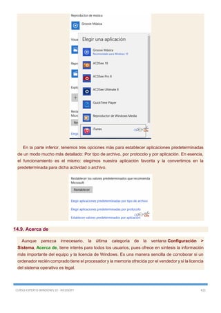 CURSO EXPERTO WINDOWS 10 - RICOSOFT 421
En la parte inferior, tenemos tres opciones más para establecer aplicaciones predeterminadas
de un modo mucho más detallado: Por tipo de archivo, por protocolo y por aplicación. En esencia,
el funcionamiento es el mismo: elegimos nuestra aplicación favorita y la convertimos en la
predeterminada para dicha actividad o archivo.
14.9. Acerca de
Aunque parezca innecesario, la última categoría de la ventana Configuración >
Sistema, Acerca de, tiene interés para todos los usuarios, pues ofrece en síntesis la información
más importante del equipo y la licencia de Windows. Es una manera sencilla de corroborar si un
ordenador recién comprado tiene el procesador y la memoria ofrecida por el vendedor y si la licencia
del sistema operativo es legal.
 
