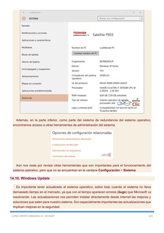 CURSO EXPERTO WINDOWS 10 - RICOSOFT 422
Además, en la parte inferior, como parte del sistema de redundancia del sistema operativo,
encontramos acceso a otras herramientas de administración del sistema.
Aún nos resta por revisar otras herramientas que son importantes para el funcionamiento del
sistema operativo, pero que no se encuentran en la ventana Configuración > Sistema.
14.10. Windows Update
Es importante tener actualizado el sistema operativo, sobre todo cuando el sistema no lleva
demasiado tiempo en el mercado, ya que con el tiempo aparecen errores (bugs) que Microsoft va
resolviendo. Las actualizaciones nos permiten instalar directamente desde internet las mejoras y
soluciones que salen para nuestro sistema. Son especialmente importantes las actualizaciones que
implican mejoras en la seguridad.
 