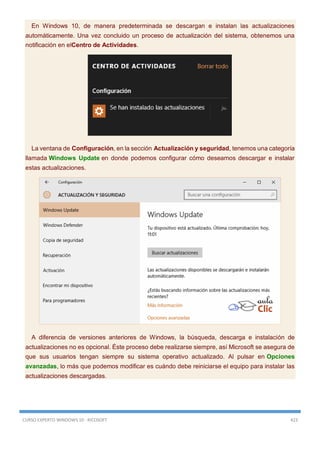 CURSO EXPERTO WINDOWS 10 - RICOSOFT 423
En Windows 10, de manera predeterminada se descargan e instalan las actualizaciones
automáticamente. Una vez concluido un proceso de actualización del sistema, obtenemos una
notificación en elCentro de Actividades.
La ventana de Configuración, en la sección Actualización y seguridad, tenemos una categoría
llamada Windows Update en donde podemos configurar cómo deseamos descargar e instalar
estas actualizaciones.
A diferencia de versiones anteriores de Windows, la búsqueda, descarga e instalación de
actualizaciones no es opcional. Éste proceso debe realizarse siempre, así Microsoft se asegura de
que sus usuarios tengan siempre su sistema operativo actualizado. Al pulsar en Opciones
avanzadas, lo más que podemos modificar es cuándo debe reiniciarse el equipo para instalar las
actualizaciones descargadas.
 