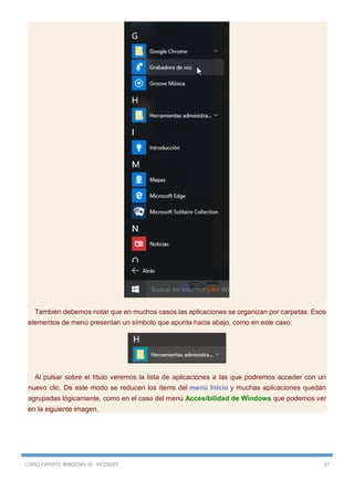 CURSO EXPERTO WINDOWS 10 - RICOSOFT 37
También debemos notar que en muchos casos las aplicaciones se organizan por carpetas. Esos
elementos de menú presentan un símbolo que apunta hacia abajo, como en este caso:
Al pulsar sobre el título veremos la lista de aplicaciones a las que podremos acceder con un
nuevo clic. De este modo se reducen los ítems del menú Inicio y muchas aplicaciones quedan
agrupadas lógicamente, como en el caso del menú Accesibilidad de Windows que podemos ver
en la siguiente imagen.
 