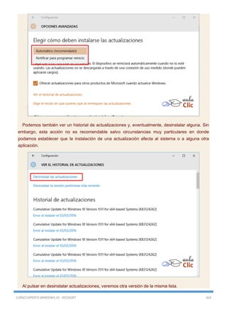CURSO EXPERTO WINDOWS 10 - RICOSOFT 424
Podemos también ver un historial de actualizaciones y, eventualmente, desinstalar alguna. Sin
embargo, esta acción no es recomendable salvo circunstancias muy particulares en donde
podamos establecer que la instalación de una actualización afecta al sistema o a alguna otra
aplicación.
Al pulsar en desinstalar actualizaciones, veremos otra versión de la misma lista.
 