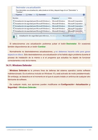 CURSO EXPERTO WINDOWS 10 - RICOSOFT 425
Si seleccionamos una actualización podremos pulsar el botón Desinstalar. En ocasiones
también dispondremos de un botón Cambiar.
Normalmente no desinstalaremos actualizaciones, y no debemos hacerlo sólo para ganar
espacio en disco. Sólo desinstalaremos una actualización si ha habido algún problema durante el
proceso de instalación de la misma o si el programa que actualiza ha dejado de funcionar
correctamente a raíz de la misma.
14.11. Windows Defender
Windows Defender es la primera línea de defensa del sistema operativo contra software
malintencionado. Es el antivirus incluido en Windows 10 y está activado de modo predeterminado.
Sin embargo, se desactiva en el momento en el que el usuario instala un antivirus de cualquier otro
fabricante de software.
De cualquier modo, sus opciones pueden modificarse en Configuración > Actualización y
Seguridad > Windows Defender.
 