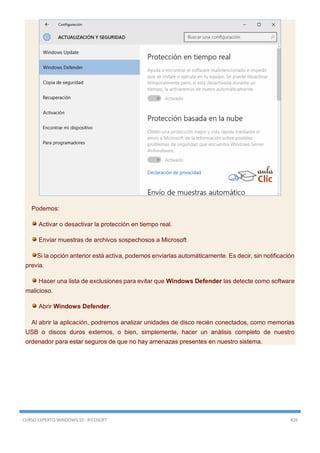 CURSO EXPERTO WINDOWS 10 - RICOSOFT 426
Podemos:
Activar o desactivar la protección en tiempo real.
Enviar muestras de archivos sospechosos a Microsoft
Si la opción anterior está activa, podemos enviarlas automáticamente. Es decir, sin notificación
previa.
Hacer una lista de exclusiones para evitar que Windows Defender las detecte como software
malicioso.
Abrir Windows Defender.
Al abrir la aplicación, podremos analizar unidades de disco recién conectados, como memorias
USB o discos duros externos, o bien, simplemente, hacer un análisis completo de nuestro
ordenador para estar seguros de que no hay amenazas presentes en nuestro sistema.
 