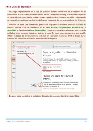 CURSO EXPERTO WINDOWS 10 - RICOSOFT 428
14.12. Copia de seguridad
Una regla imprescindible en el uso de cualquier sistema informático es el respaldo de la
información. Nunca sabemos si el equipo va a sufrir un fallo importante y puede hacernos perder
su contenido, con todas las afectaciones que eso puede implicar. Hacer un respaldo con frecuencia
de nuestra información es una buena práctica que nos ayudará a enfrentar cualquier contingencia.
Windows 10 tiene una herramienta para hacer respaldos de nuestros archivos de datos de
manera sencilla. Ésta se encuentra en el menú Inicio > Configuración > Actualización y
seguridad, en la categoría Copia de seguridad. Lo primero que debemos hacer es seleccionar la
unidad de disco en donde deseamos guardar la copia. En estos casos es altamente aconsejable
utilizar unidades de almacenamiento externas al ordenador. memorias USB o discos duros
externos, en función de la cantidad de información a respaldar.
Después basta con activar la realización de copias de seguridad de manera automática.
 