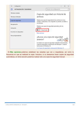 CURSO EXPERTO WINDOWS 10 - RICOSOFT 429
En Mas opciones podemos establecer las carpetas que van a respaldarse, así como la
frecuencia en que se realizará la copia. Inclusive, si no deseamos hacer copias de seguridad
automáticas, en dicha sección podemos realizar sólo una copia de seguridad manual.
 