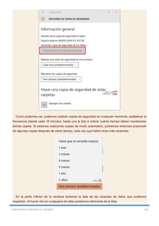 CURSO EXPERTO WINDOWS 10 - RICOSOFT 430
Como podemos ver, podemos realizar copias de seguridad en cualquier momento, establecer la
frecuencia (desde cada 10 minutos, hasta una al día) e indicar cuánto tiempo deben mantenerse
dichas copias. Si estamos realizando copias de modo automático, podremos entonces prescindir
de algunas copias después de cierto tiempo, toda vez que habrá otras más recientes.
En la parte inferior de la ventana tenemos la lista de las carpetas de datos que podemos
respaldar. Al hacer clic en cualquiera de ellas podremos eliminarla de la lista.
 