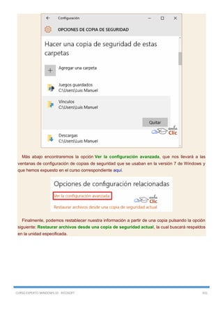 CURSO EXPERTO WINDOWS 10 - RICOSOFT 431
Más abajo encontraremos la opción Ver la configuración avanzada, que nos llevará a las
ventanas de configuración de copias de seguridad que se usaban en la versión 7 de Windows y
que hemos expuesto en el curso correspondiente aquí.
Finalmente, podemos restablecer nuestra información a partir de una copia pulsando la opción
siguiente: Restaurar archivos desde una copia de seguridad actual, la cual buscará respaldos
en la unidad especificada.
 