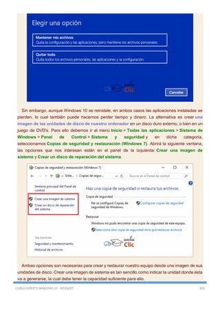 CURSO EXPERTO WINDOWS 10 - RICOSOFT 433
Sin embargo, aunque Windows 10 se reinstale, en ambos casos las aplicaciones instaladas se
pierden, lo cual también puede hacernos perder tiempo y dinero. La alternativa es crear una
imagen de las unidades de disco de nuestro ordenador en un disco duro externo, o bien en un
juego de DVD's. Para ello debemos ir al menú Inicio > Todas las aplicaciones > Sistema de
Windows > Panel de Control > Sistema y seguridad y en dicha categoría,
seleccionamos Copias de seguridad y restauración (Windows 7). Abrirá la siguiente ventana,
las opciones que nos interesan están en el panel de la izquierda: Crear una imagen de
sistema y Crear un disco de reparación del sistema.
Ambas opciones son necesarias para crear y restaurar nuestro equipo desde una imagen de sus
unidades de disco. Crear una imagen de sistema es tan sencillo como indicar la unidad donde ésta
va a generarse, la cual debe tener la capacidad suficiente para ello.
 