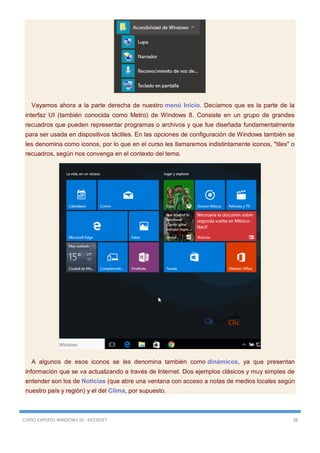 CURSO EXPERTO WINDOWS 10 - RICOSOFT 38
Vayamos ahora a la parte derecha de nuestro menú Inicio. Decíamos que es la parte de la
interfaz UI (también conocida como Metro) de Windows 8. Consiste en un grupo de grandes
recuadros que pueden representar programas o archivos y que fue diseñada fundamentalmente
para ser usada en dispositivos táctiles. En las opciones de configuración de Windows también se
les denomina como iconos, por lo que en el curso les llamaremos indistintamente iconos, "tiles" o
recuadros, según nos convenga en el contexto del tema.
A algunos de esos iconos se les denomina también como dinámicos, ya que presentan
información que se va actualizando a través de Internet. Dos ejemplos clásicos y muy simples de
entender son los de Noticias (que abre una ventana con acceso a notas de medios locales según
nuestro país y región) y el del Clima, por supuesto.
 