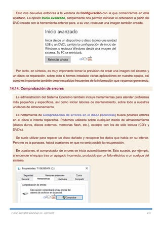 CURSO EXPERTO WINDOWS 10 - RICOSOFT 435
Esto nos devuelve entonces a la ventana de Configuración con la que comenzamos en este
apartado. La opción Inicio avanzado, simplemente nos permite reiniciar el ordenador a partir del
DVD creado con la herramienta anterior para, a su vez, restaurar una imagen también creada.
Por tanto, en síntesis, es muy importante tomar la previsión de crear una imagen del sistema y
un disco de reparación, sobre todo si hemos instalado varias aplicaciones en nuestro equipo, así
como es importante también crear respaldos frecuentes de la información que vayamos generando.
14.14. Comprobación de errores
La administración del Sistema Operativo también incluye herramientas para atender problemas
más pequeños y específicos, así como iniciar labores de mantenimiento, sobre todo a nuestras
unidades de almacenamiento.
La herramienta de Comprobación de errores en el disco (Scandisk) busca posibles errores
en el disco e intenta repararlos. Podemos utilizarla sobre cualquier medio de almacenamiento
(discos duros, discos externos, memorias flash, etc.), excepto con los de sólo lectura (CD's y
DVD's).
Se suele utilizar para reparar un disco dañado y recuperar los datos que había en su interior.
Pero no es la panacea, habrá ocasiones en que no será posible la recuperación.
En ocasiones, el comprobador de errores se inicia automáticamente. Esto sucede, por ejemplo,
al encender el equipo tras un apagado incorrecto, producido por un fallo eléctrico o un cuelgue del
sistema.
 