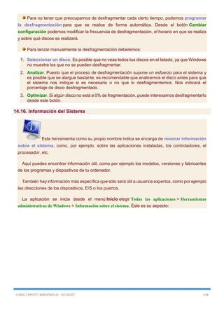 CURSO EXPERTO WINDOWS 10 - RICOSOFT 438
Para no tener que preocuparnos de desfragmentar cada cierto tiempo, podemos programar
la desfragmentación para que se realice de forma automática. Desde el botón Cambiar
configuración podemos modificar la frecuencia de desfragmentación, el horario en que se realiza
y sobre qué discos se realizará.
Para lanzar manualmente la desfragmentación deberemos:
1. Seleccionar un disco. Es posible que no veas todos tus discos en el listado, ya que Windows
no muestra los que no se pueden desfragmentar.
2. Analizar. Puesto que el proceso de desfragmentación supone un esfuerzo para el sistema y
es posible que se alargue bastante, es recomendable que analicemos el disco antes para que
el sistema nos indique si es necesario o no que lo desfragmentemos. Nos indicará el
porcentaje de disco desfragmentado.
3. Optimizar. Si algún disco no está a 0% de fragmentación, puede interesarnos desfragmentarlo
desde este botón.
14.16. Información del Sistema
Esta herramienta como su propio nombre indica se encarga de mostrar información
sobre el sistema, como, por ejemplo, sobre las aplicaciones instaladas, los controladores, el
procesador, etc.
Aquí puedes encontrar información útil, como por ejemplo los modelos, versiones y fabricantes
de los programas y dispositivos de tu ordenador.
También hay información más específica que sólo será útil a usuarios expertos, como por ejemplo
las direcciones de los dispositivos, E/S o los puertos.
La aplicación se inicia desde el menú Inicio elegir Todas las aplicaciones > Herramientas
administrativas de Windows > Información sobre el sistema. Éste es su aspecto:
 