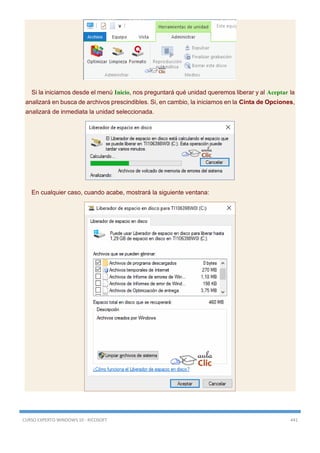 CURSO EXPERTO WINDOWS 10 - RICOSOFT 441
Si la iniciamos desde el menú Inicio, nos preguntará qué unidad queremos liberar y al Aceptar la
analizará en busca de archivos prescindibles. Si, en cambio, la iniciamos en la Cinta de Opciones,
analizará de inmediata la unidad seleccionada.
En cualquier caso, cuando acabe, mostrará la siguiente ventana:
 