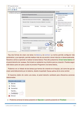 CURSO EXPERTO WINDOWS 10 - RICOSOFT 443
Hay dos formas de crear una tarea: la básica y la normal. La norma permite configurar más
parámetros, y por ejemplo, permite realizar más de una acción o tener más de un desencadenante.
Nosotros vamos a aprender a realizar la tarea básica. Para ello pulsaremos Crear tarea básica en
el panel derecho de Acciones. Se iniciará un asistente muy intuitivo para su creación. Puedes seguir
este básico para ver paso a paso el proceso Programar una tarea básica.
Podemos ver un listado de las tareas que hemos ido creando en el equipo, así como las que se
crean automáticamente por el sistema, desde el apartado Tareas activas de la zona central.
Si hacemos doble clic sobre una tarea, el panel derecho cambiará para ofrecernos acciones
relacionadas:
 Podemos arrancar la tarea pulsando en Ejecutar o pararla pulsando en Finalizar.
 