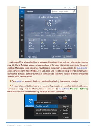 CURSO EXPERTO WINDOWS 10 - RICOSOFT 39
A Windows 10 se le han añadido una buena cantidad de servicios en línea e información dinámica
muy útil: Clima, Noticias, Mapas, almacenamiento en la nube, búsquedas, integración de correo,
etcétera. Muchos de estos programas novedosos se encuentran en esta sección del menú Inicio y
abren ventanas como la del Clima. A su vez, cada uno de estos iconos podemos reorganizarlos
(cambiarlos de lugar), cambiar su tamaño, eliminarlos de este menú o añadir a él otros programas.
Veamos estas características.
Para mover un recuadro, basta con mantenerlo pulsado y desplazar su posición.
Al hacer clic en el botón derecho (o mantener la pulsación en pantallas táctiles), obtenemos
un menú que nos permite modificar su tamaño, eliminarlos del menú Inicio (Desanclar de Inicio),
desactivar su actualización dinámica y anclarlos a la barra de tareas.
 