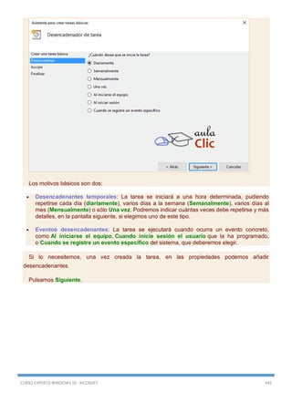 CURSO EXPERTO WINDOWS 10 - RICOSOFT 445
Los motivos básicos son dos:
 Desencadenantes temporales: La tarea se iniciará a una hora determinada, pudiendo
repetirse cada día (diariamente), varios días a la semana (Semanalmente), varios días al
mes (Mensualmente) o sólo Una vez. Podremos indicar cuántas veces debe repetirse y más
detalles, en la pantalla siguiente, si elegimos uno de este tipo.
 Eventos desencadenantes: La tarea se ejecutará cuando ocurra un evento concreto,
como Al iniciarse el equipo, Cuando inicie sesión el usuario que la ha programado,
o Cuando se registre un evento específico del sistema, que deberemos elegir.
Si lo necesitemos, una vez creada la tarea, en las propiedades podemos añadir
desencadenantes.
Pulsamos Siguiente.
 