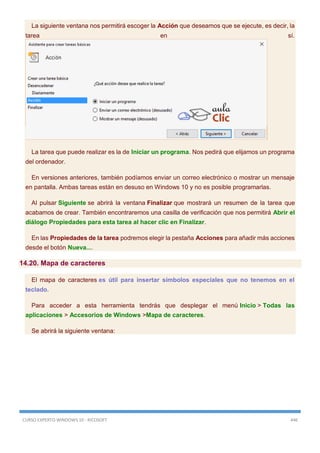 CURSO EXPERTO WINDOWS 10 - RICOSOFT 446
La siguiente ventana nos permitirá escoger la Acción que deseamos que se ejecute, es decir, la
tarea en sí.
La tarea que puede realizar es la de Iniciar un programa. Nos pedirá que elijamos un programa
del ordenador.
En versiones anteriores, también podíamos enviar un correo electrónico o mostrar un mensaje
en pantalla. Ambas tareas están en desuso en Windows 10 y no es posible programarlas.
Al pulsar Siguiente se abrirá la ventana Finalizar que mostrará un resumen de la tarea que
acabamos de crear. También encontraremos una casilla de verificación que nos permitirá Abrir el
diálogo Propiedades para esta tarea al hacer clic en Finalizar.
En las Propiedades de la tarea podremos elegir la pestaña Acciones para añadir más acciones
desde el botón Nueva....
14.20. Mapa de caracteres
El mapa de caracteres es útil para insertar símbolos especiales que no tenemos en el
teclado.
Para acceder a esta herramienta tendrás que desplegar el menú Inicio > Todas las
aplicaciones > Accesorios de Windows >Mapa de caracteres.
Se abrirá la siguiente ventana:
 