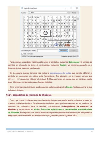CURSO EXPERTO WINDOWS 10 - RICOSOFT 447
Para obtener un carácter hacemos clic sobre el símbolo y pulsamos Seleccionar. El símbolo se
escribirá en el cuadro de texto. A continuación, pulsamos Copiar y ya podremos pegarlo en el
documento que estemos escribiendo.
En la esquina inferior derecha nos indica la combinación de teclas que permite obtener el
símbolo sin necesidad de utilizar esta herramienta. Por ejemplo, en la imagen vemos que
con Alt + 0174podemos obtener el símbolo ®. Hay que tener en cuenta que un carácter puede
tener diferentes combinaciones en fuentes distintas.
Si no encontramos el símbolo que buscamos podemos elegir otra Fuente hasta encontrar la que
incluye el símbolo.
14.21. Diagnóstico de memoria de Windows
Como ya vimos, contamos con una herramienta que nos puede ayudar a buscar errores en
nuestras unidades de disco. Otra herramienta similar, pero que busca errores en los módulos de
memoria del ordenador tiene el nombre, precisamente, de Diagnóstico de memoria de
Windows y se encuentra en Inicio > Todas las aplicaciones > Herramientas administrativas
de Windows. El diagnóstico se realiza antes de cargar completamente el sistema, por ello podemos
elegir reiniciar el ordenador en ese instante o programarlo para el siguiente inicio.
 