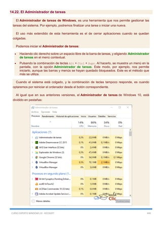 CURSO EXPERTO WINDOWS 10 - RICOSOFT 449
14.22. El Administrador de tareas
El Administrador de tareas de Windows, es una herramienta que nos permite gestionar las
tareas del sistema. Por ejemplo, podremos finalizar una tarea o iniciar una nueva.
El uso más extendido de esta herramienta es el de cerrar aplicaciones cuando se quedan
colgadas.
Podemos iniciar el Administrador de tareas:
 Haciendo clic derecho sobre un espacio libre de la barra de tareas, y eligiendo Administrador
de tareas en el menú contextual.
 Pulsando la combinación de teclas Alt + Ctrl + Supr. Al hacerlo, se muestra un menú en la
pantalla, con la opción Administrador de tareas. Este modo, por ejemplo, nos permite
iniciarlo, aunque las barras y menús se hayan quedado bloqueados. Este es el método que
más se utiliza.
Cuando el sistema está colgado, y la combinación de teclas tampoco responde, es cuando
optaremos por reiniciar el ordenador desde el botón correspondiente.
Al igual que en sus anteriores versiones, el Administrador de tareas de Windows 10, está
dividido en pestañas:
 