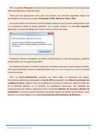 CURSO EXPERTO WINDOWS 10 - RICOSOFT 450
En la pestaña Procesos encontramos las aplicaciones en funcionamiento y los procesos que
están ejecutándose en segundo plano.
Tanto para las aplicaciones como para los procesos, las columnas siguientes indican los
porcentajes de recursos que ocupan: Procesador (CPU), Memoria, Disco y Red.
En la parte inferior encontramos el botón Finalizar tarea que cierra la tarea seleccionada como
si la cerrásemos desde la propia aplicación. Si no puede cerrarla, o la tarea No responde,
aparecerá un cuadro de diálogo como el que vemos un poco más abajo:
Pulsando en Cerrar el programa, el sistema intentará forzar el cierre del programa, perdiendo
la información que no hayamos guardado.
En ocasiones Windows 10 intentará solucionar el problema para que no sea necesario cerrarlo,
por lo que es preferible, cuando una aplicación falla, esperar a que el programa responda durante
un par de minutos.
En la pestaña Rendimiento, podemos ver datos sobre el rendimiento del equipo.
Encontramos gráficos que representan el Uso de CPU (procesador), de la Memoria principal, las
unidades de disco, etcétera. Para ver la gráfica de un proceso en particular, debemos hacer clic
en el elemento deseado en la izquierda. Si necesitamos información más detallada del
comportamiento del sistema, disponemos de la herramienta Monitor de recursos y Monitor de
rendimiento. Si somos usuarios avanzados nos pueden resultar de utilidad. Se encuentran, como
siempre, en el menú Inicio, en la carpeta Herramientas administrativas de Windows.
 