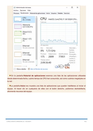 CURSO EXPERTO WINDOWS 10 - RICOSOFT 451
En la pestaña Historial de aplicaciones veremos una lista de las aplicaciones utilizadas
desde determinada fecha, cuánto tiempo de CPU han consumido, así como cuántos megabytes en
la red.
La pestaña Inicio nos muestra una lista de aplicaciones que pueden habilitarse al iniciar el
equipo. Al hacer clic en cualquiera de ellas con el botón derecho, podremos deshabilitarla,
ahorrando recursos del equipo.
 