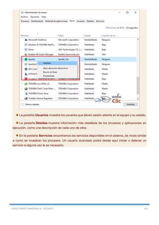 CURSO EXPERTO WINDOWS 10 - RICOSOFT 452
La pestaña Usuarios muestra los usuarios que tienen sesión abierta en el equipo y su estado.
La pestaña Detalles muestra información más detallada de los procesos y aplicaciones en
ejecución, como una descripción de cada uno de ellos.
En la pestaña Servicios encontramos los servicios disponibles en el sistema, de modo similar
a como se muestran los procesos. Un usuario avanzado podrá desde aquí iniciar o detener un
servicio si alguna vez le es necesario.
 