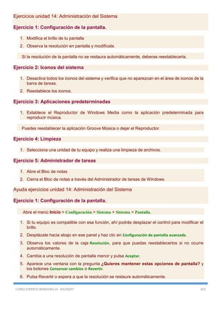 CURSO EXPERTO WINDOWS 10 - RICOSOFT 453
Ejercicios unidad 14: Administración del Sistema
Ejercicio 1: Configuración de la pantalla.
1. Modifica el brillo de tu pantalla
2. Observa la resolución en pantalla y modifícala.
Si la resolución de la pantalla no se restaura automáticamente, deberas reestablecerla.
Ejercicio 2: Iconos del sistema
1. Desactiva todos los iconos del sistema y verifica que no aparezcan en el área de iconos de la
barra de tareas.
2. Reestablece los iconos.
Ejercicio 3: Aplicaciones predeterminadas
1. Establece el Reproductor de Windows Media como la aplicación predeterminada para
reproducir música.
Puedes reestablecer la aplicación Groove Música o dejar el Reproductor.
Ejercicio 4: Limpieza
1. Selecciona una unidad de tu equipo y realiza una limpieza de archivos.
Ejercicio 5: Administrador de tareas
1. Abre el Bloc de notas
2. Cierra el Bloc de notas a través del Administrador de tareas de Windows.
Ayuda ejercicios unidad 14: Administración del Sistema
Ejercicio 1: Configuración de la pantalla.
Abre el menú Inicio > Configuración > Sistema > Sistema > Pantalla.
1. Si tu equipo es compatible con esa función, ahí podrás desplazar el control para modificar el
brillo.
2. Desplázate hacia abajo en ese panel y haz clic en Configuración de pantalla avanzada.
3. Observa los valores de la caja Resolución, para que puedas reestablecerlos si no ocurre
automáticamente.
4. Cambia a una resolución de pantalla menor y pulsa Aceptar.
5. Aparece una ventana con la pregunta ¿Quieres mantener estas opciones de pantalla? y
los botones Conservar cambios o Revertir.
6. Pulsa Revertir o espera a que la resolución se restaure automáticamente.
 