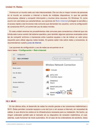 CURSO EXPERTO WINDOWS 10 - RICOSOFT 455
Unidad 15. Redes
Vivimos en un mundo cada vez más interconectado. Día con día un mayor número de personas
en el mundo se conectan a Internet a través de múltiples dispositivos, lo que les permite
comunicarse, obtener y compartir información y muchos otros recursos. En Windows 10, como
ocurre con casi todas sus características, sus opciones de Red e Internet privilegian la sencillez y
el acceso rápido a las funciones más comunes que demandan los usuarios, como la configuración
de conexiones Wi-Fi y el control del uso de datos móviles.
En esta unidad veremos los procedimientos más comunes para conectarnos a Internet que nos
brinda esta nueva versión del sistema operativo, pero también algunas opciones avanzadas como
las de compartir archivos e impresoras entre nuestros equipos o las de indicar un valor proxy
requerido para utilizar algunas redes locales. Si quieres saber más sobre redes y conexiones, te
recomendamos nuestro curso de Internet.
Las opciones de configuración y uso de redes se encuentran en el
menú Inicio > Configuración > Red e Internet.
15.1. Wi-Fi
En los últimos años, el desarrollo de redes ha crecido gracias a las conexiones inalámbricas o
Wi-Fi. Éstas permiten conectar equipos a una red (con o sin acceso a Internet), sin necesidad de
cables, lo que ahorra los costos en la infraestructura necesaria para su instalación. De hecho, ya
ningún ordenador portátil sale al mercado sin su dispositivo de conexión inalámbrica, el cual,
además, suele funcionar de modo automático. En el caso de los ordenadores de escritorio, éstos
 