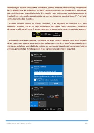 CURSO EXPERTO WINDOWS 10 - RICOSOFT 456
también llegan a contar con conexión inalámbrica, pero de no ser así, la instalación y configuración
de un adaptador de red inalámbrico se realiza de manera muy sencilla a través de un puerto USB,
como estudiamos en una unidad anterior. En cualquier caso, en hogares y pequeñas empresas, la
instalación de redes locales se realiza cada vez con más frecuencia usando antenas Wi-Fi, en lugar
del tradicional tendido de cables.
Cuando iniciamos sesión en nuestro ordenador, si el dispositivo de conexión Wi-Fi está
encendido, entonces buscará las redes inalámbricas disponibles. Esto podemos verlo en la barra
de tareas, en el área de iconos. Si no está conectado a ninguna red, mostrará un pequeño asterisco.
Al hacer clic en el icono, veremos una lista de las redes inalámbricas detectadas. En la mayoría
de los casos, para conectarnos a una de ellas, debemos conocer la contraseña correspondiente, a
menos que se trate de una red abierta, es decir, sin contraseña, las cuales son comunes en lugares
públicos, pero este tipo de redes pueden llegar a presentar problemas de seguridad.
 