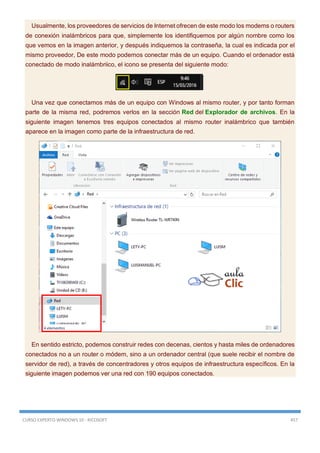 CURSO EXPERTO WINDOWS 10 - RICOSOFT 457
Usualmente, los proveedores de servicios de Internet ofrecen de este modo los modems o routers
de conexión inalámbricos para que, simplemente los identifiquemos por algún nombre como los
que vemos en la imagen anterior, y después indiquemos la contraseña, la cual es indicada por el
mismo proveedor, De este modo podemos conectar más de un equipo. Cuando el ordenador está
conectado de modo inalámbriico, el icono se presenta del siguiente modo:
Una vez que conectamos más de un equipo con Windows al mismo router, y por tanto forman
parte de la misma red, podremos verlos en la sección Red del Explorador de archivos. En la
siguiente imagen tenemos tres equipos conectados al mismo router inalámbrico que también
aparece en la imagen como parte de la infraestructura de red.
En sentido estricto, podemos construir redes con decenas, cientos y hasta miles de ordenadores
conectados no a un router o módem, sino a un ordenador central (que suele recibir el nombre de
servidor de red), a través de concentradores y otros equipos de infraestructura específicos. En la
siguiente imagen podemos ver una red con 190 equipos conectados.
 