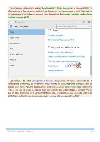 CURSO EXPERTO WINDOWS 10 - RICOSOFT 459
Por otra parte, en la ventana Inicio > Configuración > Red e Internet, en la categoría Wi-Fi, no
sólo veremos la lista de redes inalámbricas detectadas, también un control para desactivar la
conexión inalámbrica, así como acceso a otros dos enlaces: Opciones avanzadas y Administrar
configuración de Wi-Fi.
Los vínculos del rubro Configuración relacionada aparecen en varias categorías de la
ventana Red e Internet y los revisaremos más adelante, en tanto, Opciones avanzadas nos da
acceso a dos ítems: Activar o desactivar que el equipo sea visible para otros equipos en la misma
red y si ésta es o no de uso medido, es decir, con un ancho de banda limitado por contrato. Al igual
que en otras ocasiones en la ventana Configuración, la explicación que se añade junto a los
controles es suficiente para tomar una decisión respecto a la configuración a utilizar.
 