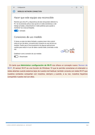 CURSO EXPERTO WINDOWS 10 - RICOSOFT 460
En tanto que Administrar configuración de Wi-Fi nos ofrece un concepto nuevo: Sensor de
Wi-Fi. El sensor Wi-Fi es una función de Windows 10 que le permite conectarse al ordenador a
redes abiertas cuando estamos lejos de nuestra red habitual, también conecta con redes Wi-Fi que
nuestros contactos compartan con nosotros, siempre y cuando, a su vez, nosotros hayamos
compartido nuestra red con ellos.
 