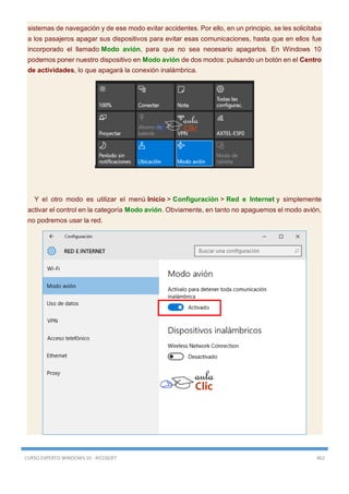 CURSO EXPERTO WINDOWS 10 - RICOSOFT 462
sistemas de navegación y de ese modo evitar accidentes. Por ello, en un principio, se les solicitaba
a los pasajeros apagar sus dispositivos para evitar esas comunicaciones, hasta que en ellos fue
incorporado el llamado Modo avión, para que no sea necesario apagarlos. En Windows 10
podemos poner nuestro dispositivo en Modo avión de dos modos: pulsando un botón en el Centro
de actividades, lo que apagará la conexión inalámbrica.
Y el otro modo es utilizar el menú Inicio > Configuración > Red e Internet y simplemente
activar el control en la categoría Modo avión. Obviamente, en tanto no apaguemos el modo avión,
no podremos usar la red.
 