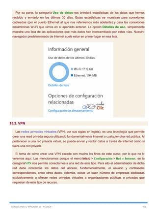CURSO EXPERTO WINDOWS 10 - RICOSOFT 463
Por su parte, la categoría Uso de datos nos brindará estadísticas de los datos que hemos
recibido y enviado en los últimos 30 días. Estas estadísticas se muestran para conexiones
cableadas (por el puerto Ethernet al que nos referiremos más adelante) y para las conexiones
inalámbricas Wi-Fi que vimos en el apartado anterior. La opción Detalles de uso, simplemente
muestra una lista de las aplicaciones que más datos han intercambiado por estas vías. Nuestro
navegador predeterminado de Internet suele estar en primer lugar en esa lista.
15.3. VPN
Las redes privadas virtuales (VPN, por sus siglas en inglés), es una tecnología que permite
crear una read privada segura utilizando fundamentalmente Internet o cualquier otra red pública. Al
pertenecer a una red privada virtual, se puede enviar y recibir datos a través de Internet como si
fuera una red privada.
El tema de cómo crear una VPN excede con mucho los fines de este curso, por lo que no lo
veremos aquí. Las mencionamos porque el menú Inicio > Configuración > Red e Internet, en la
categoríaVPN nos permite conectarnos a una red de este tipo. Para ello el administrador de dicha
red debe indicarnos los datos del acceso, fundamentalmente, el usuario y contraseña
correspondientes, entre otros datos. Además, existe un buen número de empresas dedicadas
exclusivamente a ofrecer redes privadas virtuales a organizaciones públicas o privadas que
requieran de este tipo de recurso.
 