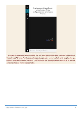 CURSO EXPERTO WINDOWS 10 - RICOSOFT 41
Pongamos un ejemplo de esta dualidad con una búsqueda que se preste a ambas circunstancias.
Si escribimos "El tiempo" en la caja de búsqueda, aparecerá como resultado tanto la aplicación que
muestra el clima en nuestro ordenador, como archivos que contengan esas palabras en su nombre,
así como sitios de Internet relacionados.
 