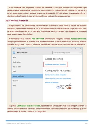 CURSO EXPERTO WINDOWS 10 - RICOSOFT 465
Con una VPN, las empresas pueden así conectar a un gran número de empleados que
perfectamente pueden estar distribuidos en todo el mundo e intercambiar información, archivos y
otros recursos como si se tratara de una red de área local (LAN) ubicada en una pequeña oficina y
disminuyendo el riesgo de que la información sea vista por terceras personas.
15.4. Acceso telefónico
Antiguamente, los ordenadores se conectaban a Internet u otras redes a través de módems
utilizando una conexión telefónica. En la actualidad están en desuso dada su baja velocidad y los
ordenadores disponibles en el mercado, desde hace ya algunos años, no disponen de un puerto
para una conexión de este tipo.
Sin embargo, en la ventana Red e Internet, tenemos una categoría llamada Acceso telefónico,
aunque probablemente el nombre esté mal seleccionado, pues en realidad da acceso a diversos
métodos antiguos de conexión a Internet (también en desuso) entre los cuales está el telefónico.
Al pulsar Configurar nueva conexión, resaltado con un recuadro rojo en la imagen anterior, se
iniciará un asistente que se usaba con frecuencia en versiones anteriores de Windows y que nos
permite elegir el tipo de conexión y configurarla.
 
