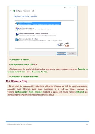 CURSO EXPERTO WINDOWS 10 - RICOSOFT 466
- Conectarse a Internet.
- Configurar una nueva red local.
-Si disponemos de una tarjeta inalámbrica, además de estas opciones podremos Conectar a
una red inalámbrica o a una Conexión Ad hoc.
- Conectarse a un área de trabajo.
15.5. Ethernet y Proxy
Si en lugar de una conexión inalámbrica utilizamos el puerto de red de nuestro ordenador,
conocido como Ethernet, para estar conectados a la red por cable, entonces la
ventana Configuración > Red e Internet mostrará la opción del mismo nombre: Ethernet. En
dicha categoría simplemente mostrará la conexión activa.
 