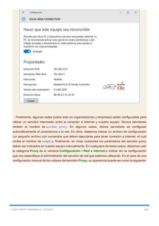 CURSO EXPERTO WINDOWS 10 - RICOSOFT 468
Finalmente, algunas redes (sobre todo en organizaciones y empresas) están configuradas para
utilizar un servidor intermedio entre la conexión a Internet y nuestro equipo. Dichos servidores
reciben el nombre de servidor proxy. En algunos casos, dichos servidores se configuran
automáticamente al conectarnos a la red. En otros, debemos indicar un archivo de configuración
(un pequeño archivo con comandos que deben ejecutarse para tener conexión a internet, el cual
recibe el nombre de script) y, finalmente, en otras ocasiones los parámetros del servidor proxy
deben ser indicados en nuestro equipo manualmente. En cualquiera de estos casos, debemos usar
la categoría Proxy de la ventana Configuración > Red e Internet e indicar ahí la configuración
que nos especifique el administrador del servidor de red que estemos utilizando. En el caso de una
configuración manual de los valores del servidor Proxy, su apariencia puede ser como la siguiente:
 