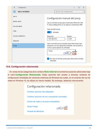 CURSO EXPERTO WINDOWS 10 - RICOSOFT 469
15.6. Configuración relacionada
En varias de las categorías de la ventana Red e Internet encontramos opciones adicionales bajo
el rubro Configuración Relacionada. Estas opciones dan acceso a diversas ventanas de
configuración heredadas de versiones anteriores de Windows las cuales, en el contexto del uso de
redes en Windows 10, se utilizan en menor medida. Sin embargo, debemos mencionarlas.
 