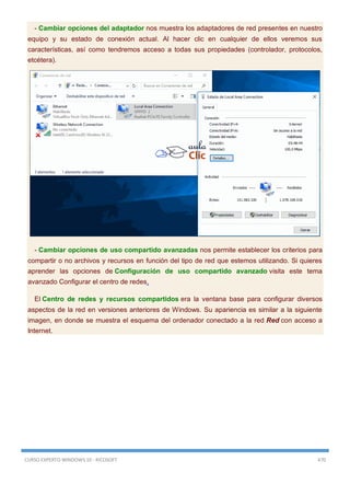 CURSO EXPERTO WINDOWS 10 - RICOSOFT 470
- Cambiar opciones del adaptador nos muestra los adaptadores de red presentes en nuestro
equipo y su estado de conexión actual. Al hacer clic en cualquier de ellos veremos sus
características, así como tendremos acceso a todas sus propiedades (controlador, protocolos,
etcétera).
- Cambiar opciones de uso compartido avanzadas nos permite establecer los criterios para
compartir o no archivos y recursos en función del tipo de red que estemos utilizando. Si quieres
aprender las opciones de Configuración de uso compartido avanzado visita este tema
avanzado Configurar el centro de redes.
El Centro de redes y recursos compartidos era la ventana base para configurar diversos
aspectos de la red en versiones anteriores de Windows. Su apariencia es similar a la siguiente
imagen, en donde se muestra el esquema del ordenador conectado a la red Red con acceso a
Internet.
 
