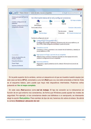 CURSO EXPERTO WINDOWS 10 - RICOSOFT 471
En la parte superior de la ventana, vemos un esquema en el que se muestra nuestro equipo (en
este caso se llama HP-2), conectado a una red (Red) que a su vez está conectada a Internet. Este
es el esquema básico, pero puede que haya más dispositivos intermedios. Podemos verlos
pulsando en Ver el mapa completo.
En este caso, Red aparece como red de trabajo. El tipo de conexión se lo indicaremos en
función de en qué entorno nos conectemos, de forma que Windows pueda ajustar los niveles de
seguridad. Por ejemplo, si nos conectamos desde una biblioteca o un aeropuerto, es interesante
elegir la opción Red pública. Para cambiar de tipo de red, haremos clic sobre el enlace. Se abrirá
la ventana Establecer ubicación de red.
 