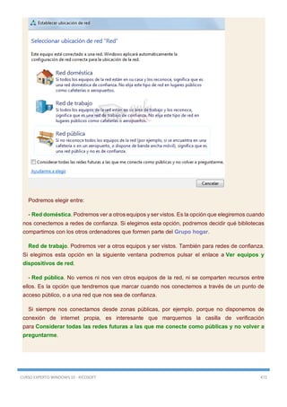 CURSO EXPERTO WINDOWS 10 - RICOSOFT 472
Podremos elegir entre:
- Red doméstica. Podremos ver a otros equipos y ser vistos. Es la opción que elegiremos cuando
nos conectemos a redes de confianza. Si elegimos esta opción, podremos decidir qué bibliotecas
compartimos con los otros ordenadores que formen parte del Grupo hogar.
Red de trabajo. Podremos ver a otros equipos y ser vistos. También para redes de confianza.
Si elegimos esta opción en la siguiente ventana podremos pulsar el enlace a Ver equipos y
dispositivos de red.
- Red pública. No vemos ni nos ven otros equipos de la red, ni se comparten recursos entre
ellos. Es la opción que tendremos que marcar cuando nos conectemos a través de un punto de
acceso público, o a una red que nos sea de confianza.
Si siempre nos conectamos desde zonas públicas, por ejemplo, porque no disponemos de
conexión de internet propia, es interesante que marquemos la casilla de verificación
para Considerar todas las redes futuras a las que me conecte como públicas y no volver a
preguntarme.
 