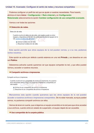 CURSO EXPERTO WINDOWS 10 - RICOSOFT 473
Unidad 15. Avanzado: Configurar el centro de redes y recursos compartidos
Podemos configurar un perfil de red que se ajuste a nuestras necesidades. Para hacerlo,
abrimos el menú Inicio > Configuración > Red e Internet y en Configuración
Relacionada seleccionamos la opción Cambiar configuración de uso compartido avanzado.
Vamos a ver todas las opciones:
Detección de redes.
Esta opción permite que otros equipos de la red puedan vernos, y a su vez, podamos
verlos nosotros.
Esta opción se activa por defecto cuando estamos en una red Privada, y se desactiva en una
red Pública.
Deberemos activarla cuando queremos ver que equipos comparten la red, y que ellos puedan
vernos y acceder a nuestros recursos.
Compartir archivos e impresoras.
Marcaremos esta opción cuando queramos que los otros equipos de la red puedan
acceder a nuestros archivos e impresoras compartidos. De no estar marcada, aunque puedan
vernos, no podremos compartir archivos con ellos.
Hemos de tener en cuenta, que si dejamos un equipo encendido en la red para que otros accedan
a sus archivos, cuando entre en estado de suspensión, el equipo dejará de ser accesible.
Uso compartido de la carpeta pública.
 